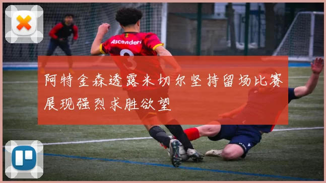 阿特金森透露米切尔坚持留场比赛展现强烈求胜欲望