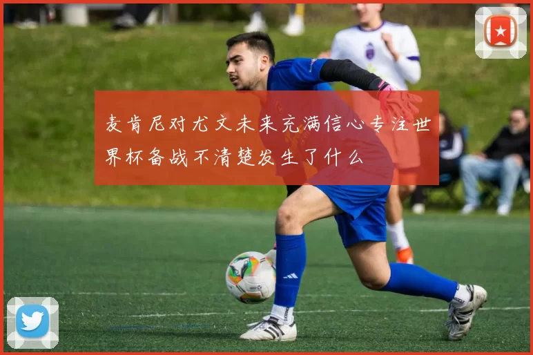 麦肯尼对尤文未来充满信心专注世界杯备战不清楚发生了什么