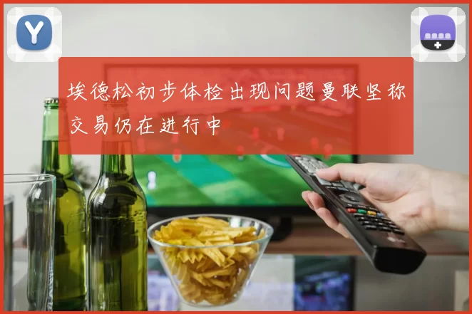 埃德松初步体检出现问题曼联坚称交易仍在进行中