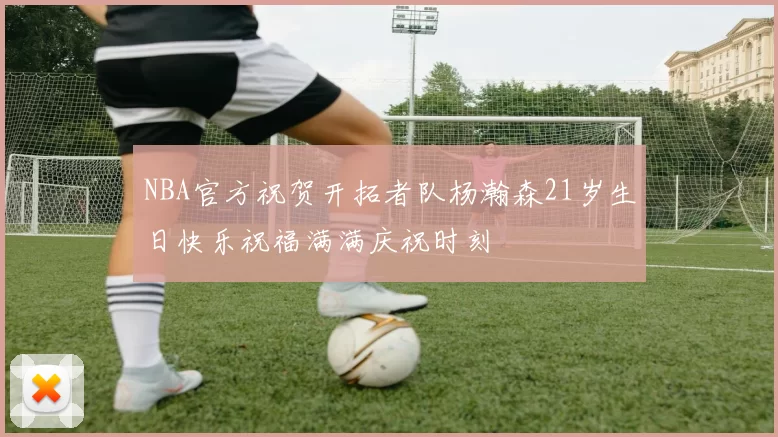 NBA官方祝贺开拓者队杨瀚森21岁生日快乐祝福满满庆祝时刻