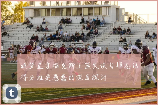 追梦直言福克斯上篮失误与JR忘记得分谁更愚蠢的深度探讨