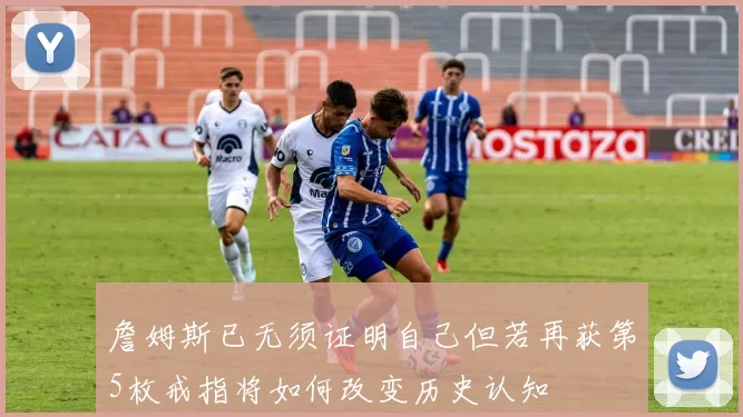 詹姆斯已无须证明自己但若再获第5枚戒指将如何改变历史认知