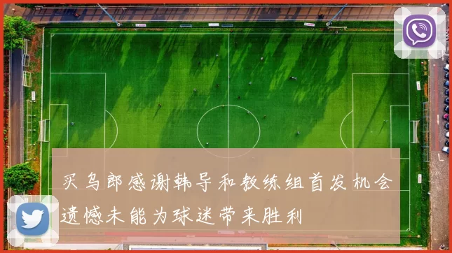 买乌郎感谢韩导和教练组首发机会遗憾未能为球迷带来胜利