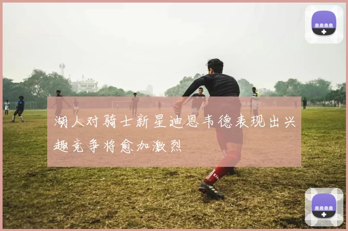 湖人对骑士新星迪恩韦德表现出兴趣竞争将愈加激烈