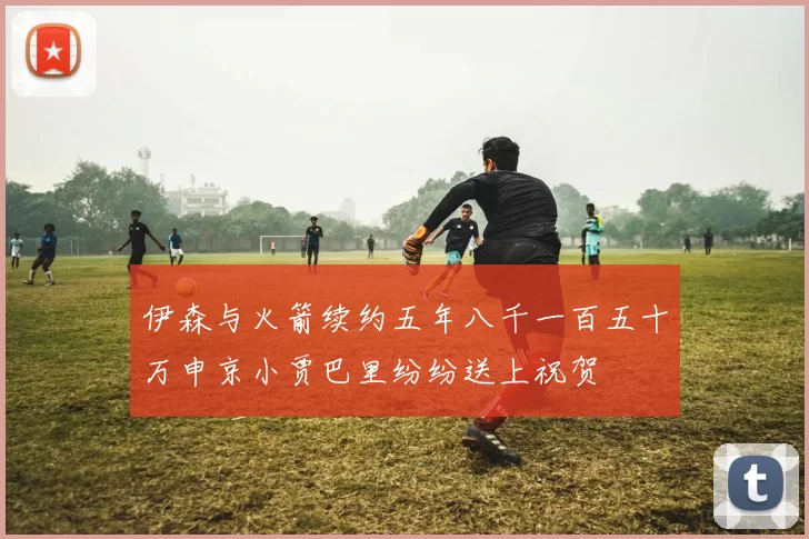 伊森与火箭续约五年八千一百五十万申京小贾巴里纷纷送上祝贺
