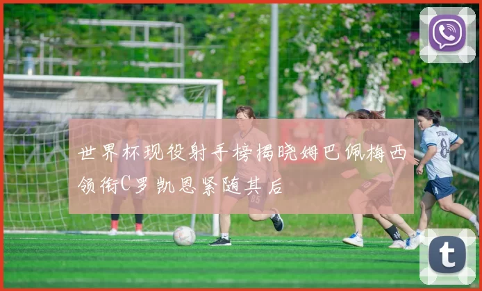 世界杯现役射手榜揭晓姆巴佩梅西领衔C罗凯恩紧随其后