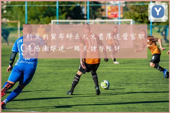 科莫利宣布辞去尤文首席运营官职务感谢球迷一路支持与陪伴