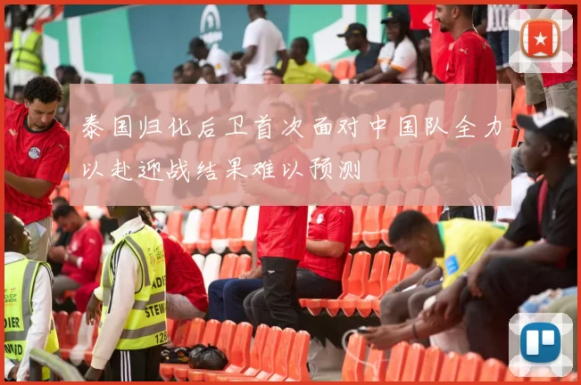 泰国归化后卫首次面对中国队全力以赴迎战结果难以预测