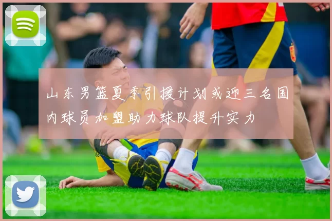 山东男篮夏季引援计划或迎三名国内球员加盟助力球队提升实力