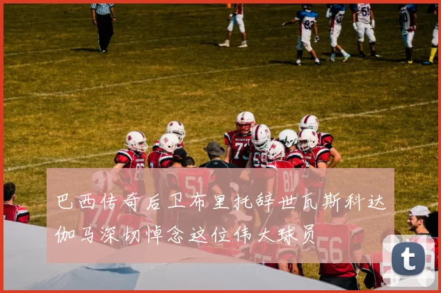 巴西传奇后卫布里托辞世瓦斯科达伽马深切悼念这位伟大球员