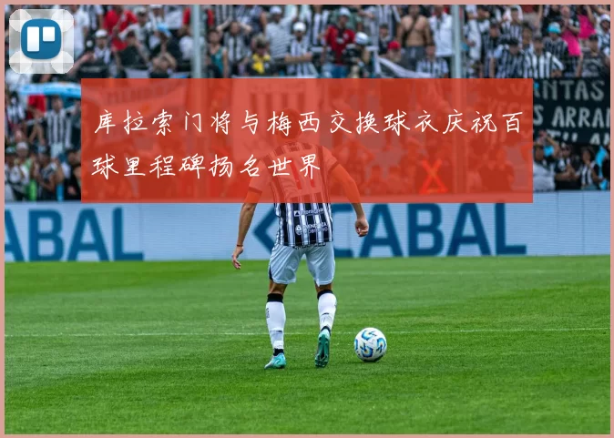 库拉索门将与梅西交换球衣庆祝百球里程碑扬名世界