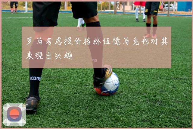 罗马考虑报价格林伍德马竞也对其表现出兴趣