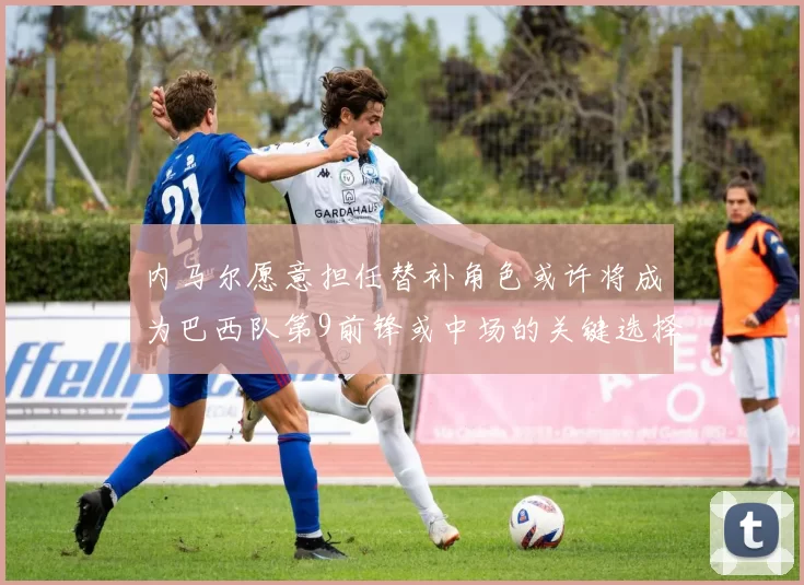 内马尔愿意担任替补角色或许将成为巴西队第9前锋或中场的关键选择