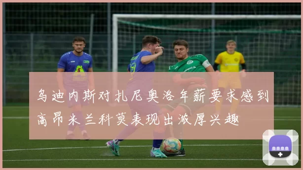 乌迪内斯对扎尼奥洛年薪要求感到高昂米兰科莫表现出浓厚兴趣