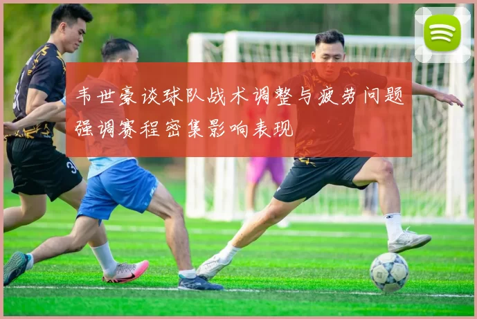 韦世豪谈球队战术调整与疲劳问题强调赛程密集影响表现