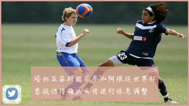 塔利亚菲科能否参加阿根廷世界杯首战仍待确认或将进行休息调整
