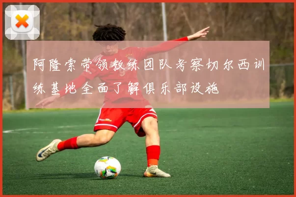 阿隆索带领教练团队考察切尔西训练基地全面了解俱乐部设施