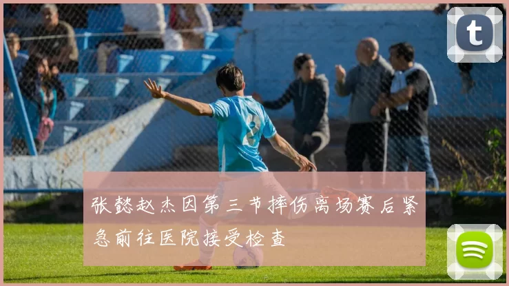 张懿赵杰因第三节摔伤离场赛后紧急前往医院接受检查