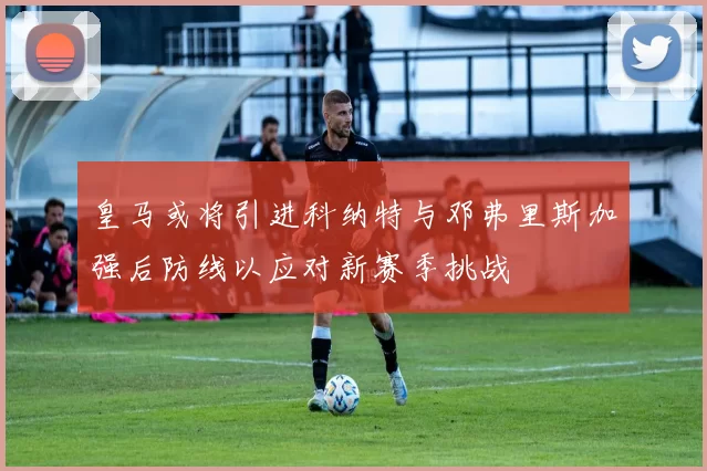 皇马或将引进科纳特与邓弗里斯加强后防线以应对新赛季挑战