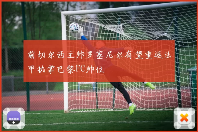 前切尔西主帅罗塞尼尔有望重返法甲执掌巴黎FC帅位